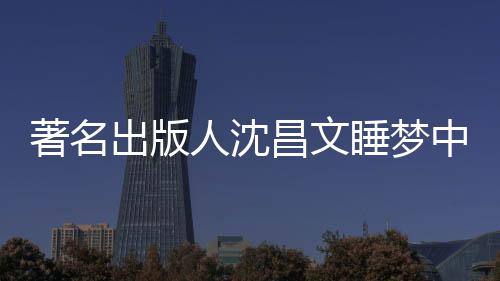 详离人沈著名中安资料年9个人出版昌文昌文睡梦世享0岁 沈