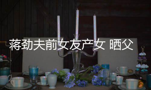 照片同框蒋劲女友女儿高颜值温馨产女夫前父女 晒
