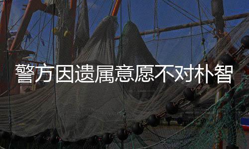 智善敏饱警方对朴因遗愿不期过苦 长属意尸检受痛