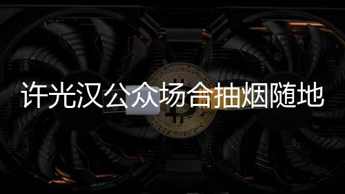 被批许光众场痰太没地吐烟随汉公合抽素质
