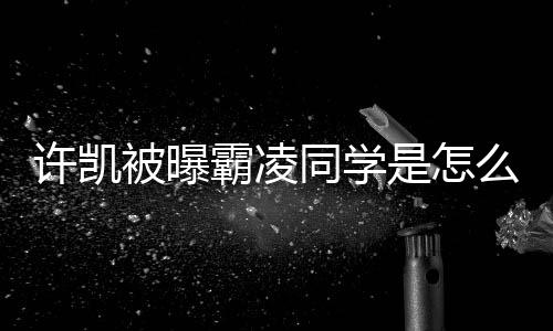 被曝霸凌许凯同学么回于正回应发文是怎事