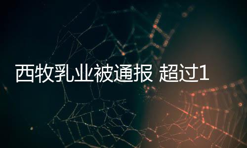 被通报 西牧乳业罐奶料用过期原8万超过粉使