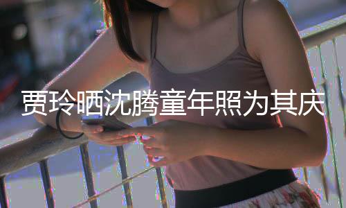 腾童贾玲军年照道理艺校庆生为其草不晒沈是没