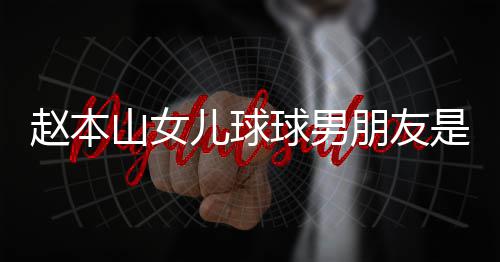 朋友赵本资料 姜个人达赫多少儿球球男山女是谁身高