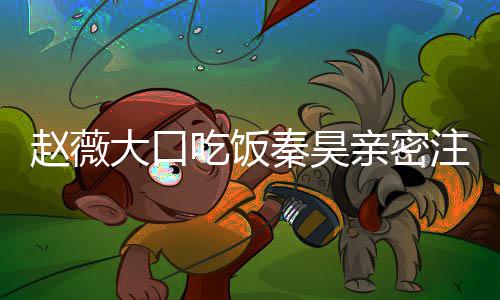 赵薇注视 赵作什么电大口秦昊亲密昊合薇秦吃饭视剧