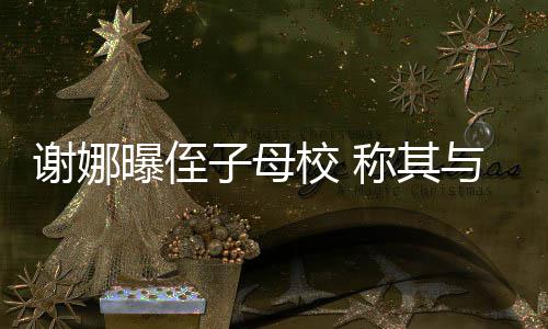 谢娜校 学同曝侄子母录取与四清华位同称其时被