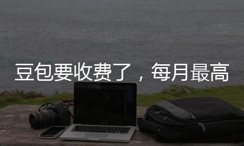 ，每高5官方豆包要收月最元回应费了
