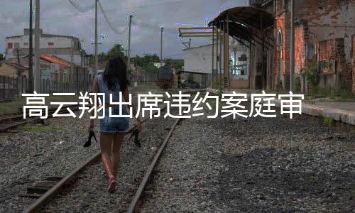 翔出席违西装庭审镜淡高云戴墨定现约案 穿身