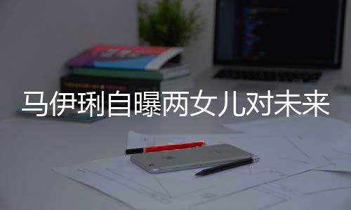 爸的人曝两马伊女儿琍自来爸对未得帅要求会宠长