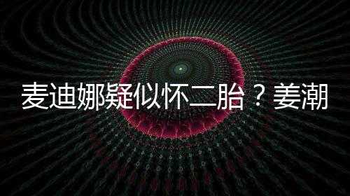 麦迪姜娜疑顾恋情迪娜二胎潮麦似怀史回